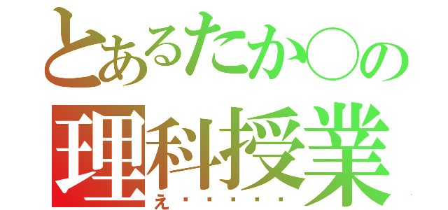 とあるたか◯の理科授業（え〜〜〜〜〜）