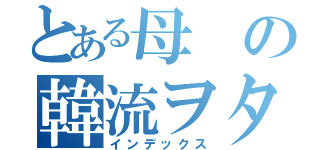 とある母の韓流ヲタク（インデックス）