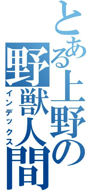 とある上野の野獣人間（インデックス）