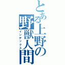 とある上野の野獣人間（インデックス）