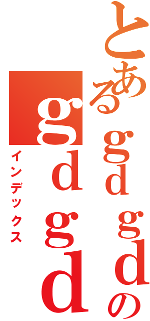 とあるｇｄｇｄのｇｄｇｄ（インデックス）