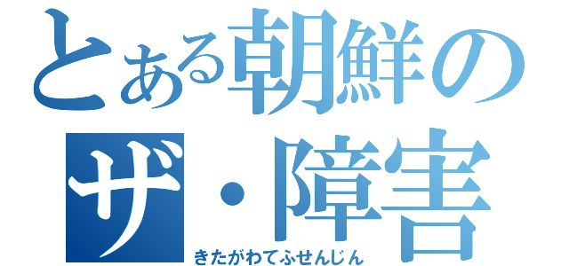 とある朝鮮のザ・障害（きたがわてふせんじん）