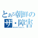 とある朝鮮のザ・障害（きたがわてふせんじん）