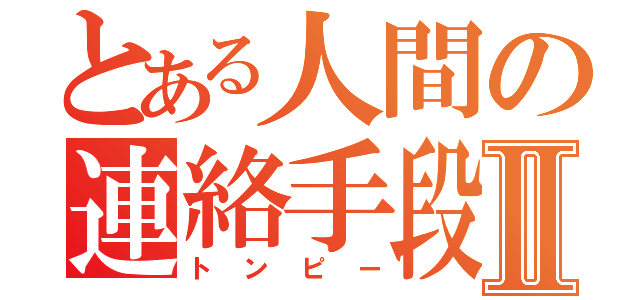 とある人間の連絡手段Ⅱ（トンピー）