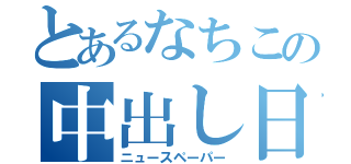 とあるなちこの中出し日記（ニュースペーパー）