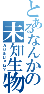 とあるなんかの未知生物（ガゼルじゃね？）