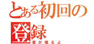 とある初回の登録（音が鳴るよ）