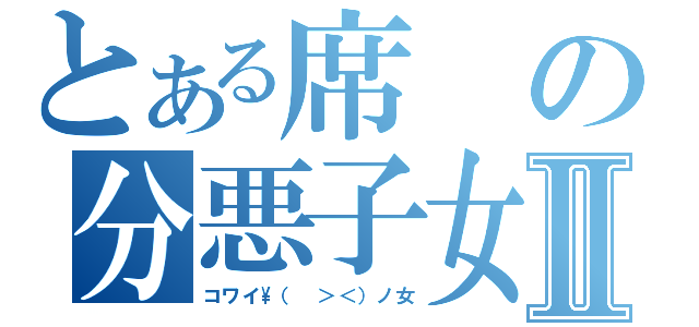 とある席の分悪子女Ⅱ（コワイ\\（ ＞＜）ノ女）