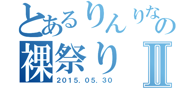 とあるりんりなの裸祭りⅡ（２０１５．０５．３０）