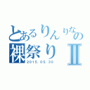 とあるりんりなの裸祭りⅡ（２０１５．０５．３０）