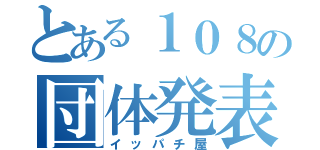 とある１０８の団体発表（イッパチ屋）