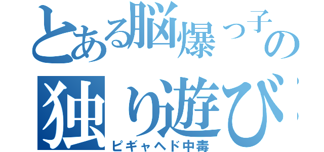 とある脳爆っ子の独り遊び（ピギャヘド中毒）