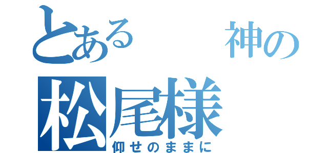 とある  神の松尾様（仰せのままに）