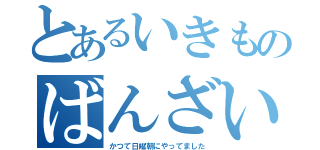 とあるいきものばんざい（かつて日曜朝にやってました）