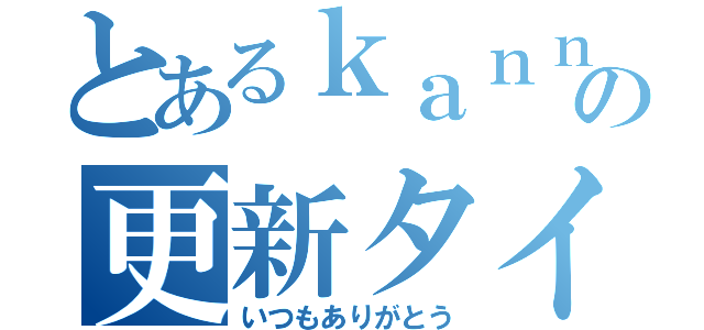 とあるｋａｎｎａの更新タイム（いつもありがとう）