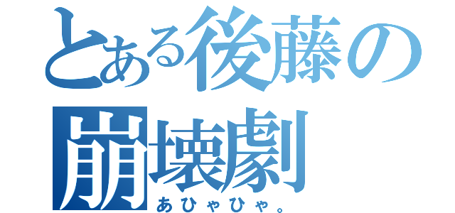 とある後藤の崩壊劇（あひゃひゃ。）