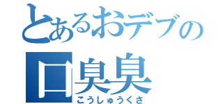 とあるおデブの口臭臭（こうしゅうくさ）