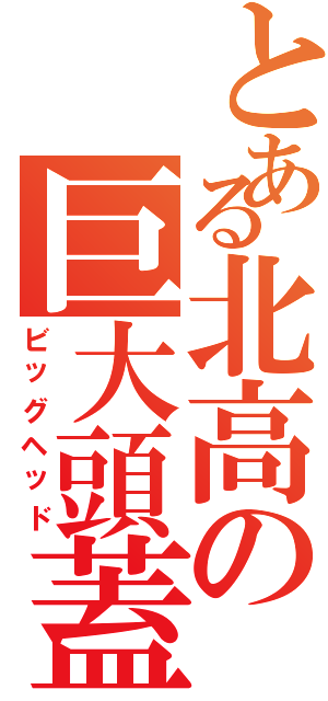 とある北高の巨大頭蓋（ビッグヘッド）