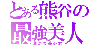 とある熊谷の最強美人（激かわ美少女）