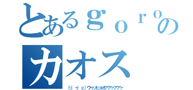 とあるｇｏｒｏｎのカオス（（っ'ヮ'ｃ）ウゥッヒョオアアァアアァ）