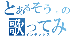 とあるそう。の歌ってみた（インデックス）