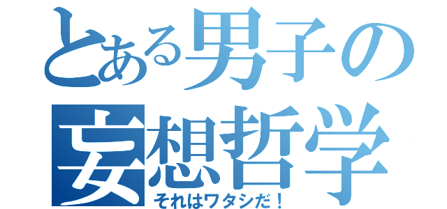 とある男子の妄想哲学（それはワタシだ！）