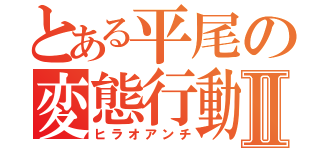 とある平尾の変態行動Ⅱ（ヒラオアンチ）