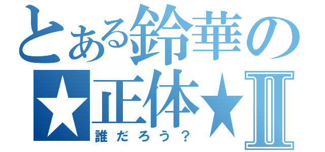 とある鈴華の★正体★Ⅱ（誰だろう？）