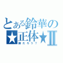 とある鈴華の★正体★Ⅱ（誰だろう？）