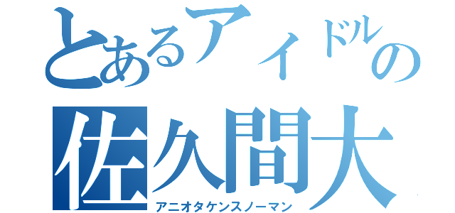 とあるアイドルの佐久間大介（アニオタケンスノーマン）