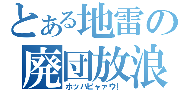 とある地雷の廃団放浪（ホッハピャァウ！）