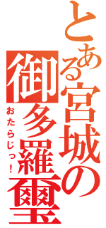 とある宮城の御多羅璽（おたらじっ！）