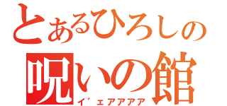 とあるひろしの呪いの館（イ゛ェアアアア）