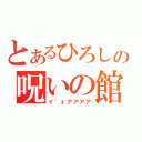 とあるひろしの呪いの館（イ゛ェアアアア）