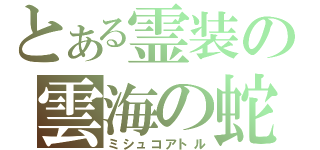 とある霊装の雲海の蛇（ミシュコアトル）