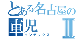 とある名古屋の車児Ⅱ（インデックス）