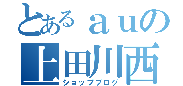 とあるａｕの上田川西（ショップブログ）