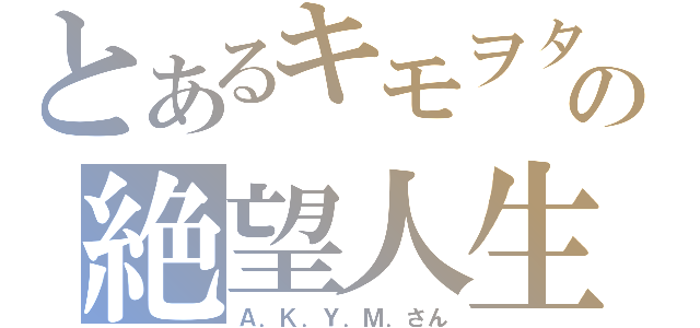 とあるキモヲタの絶望人生（Ａ．Ｋ．Ｙ．Ｍ．さん）