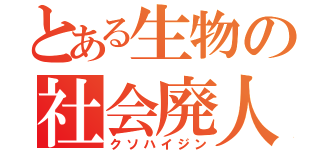 とある生物の社会廃人（クソハイジン）