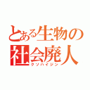 とある生物の社会廃人（クソハイジン）