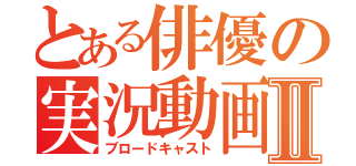 とある俳優の実況動画Ⅱ（ブロードキャスト）