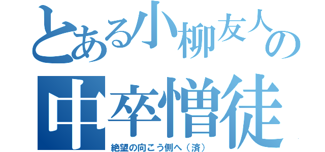 とある小柳友人の中卒憎徒（絶望の向こう側へ（済））