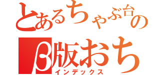 とあるちゃぶ台の上のβ版おちゃ（インデックス）