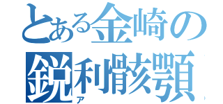 とある金崎の鋭利骸顎（ア）