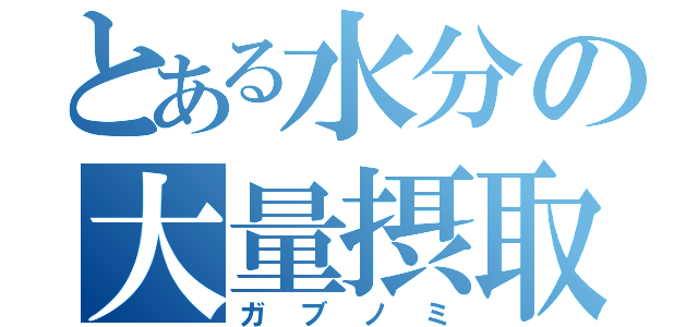 とある水分の大量摂取（ガブノミ）