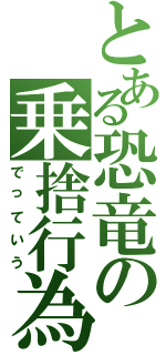 とある恐竜の乗捨行為（でっていう）