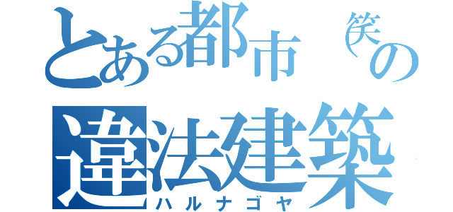 とある都市（笑）の違法建築（ハルナゴヤ）