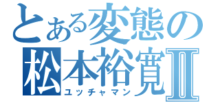 とある変態の松本裕寛Ⅱ（ユッチャマン）