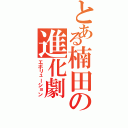 とある楠田の進化劇（エボリューション）