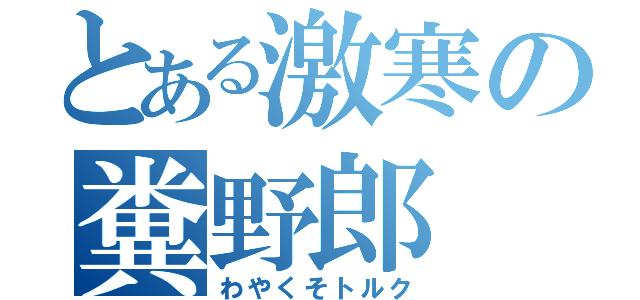 とある激寒の糞野郎（わやくそトルク）